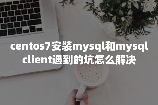 centos7安装mysql和mysqlclient遇到的坑怎么解决