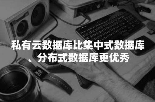 私有云数据库比集中式数据库、分布式数据库更优秀