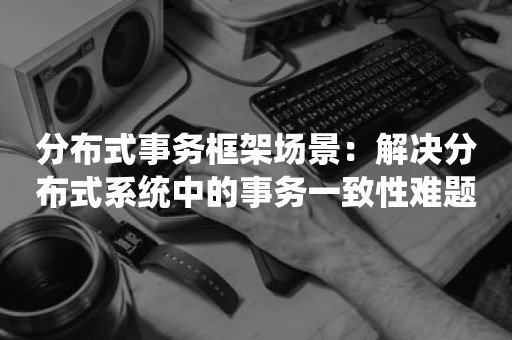 分布式事务框架场景：解决分布式系统中的事务一致性难题