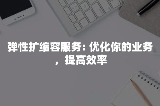 弹性扩容弹性扩缩容服务: 优化你的业务，提高效率