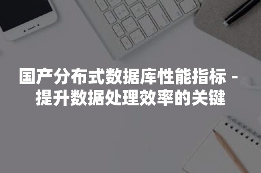 国产分布式数据库性能指标 - 提升数据处理效率的关键