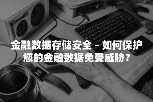 金融数据存储安全 - 如何保护您的金融数据免受威胁？