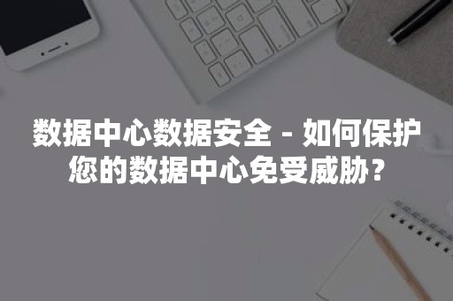 数据中心数据安全 - 如何保护您的数据中心免受威胁？