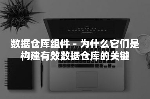 数据仓库组件 - 为什么它们是构建有效数据仓库的关键