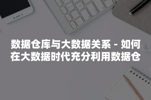 数据仓库与大数据关系 - 如何在大数据时代充分利用数据仓库