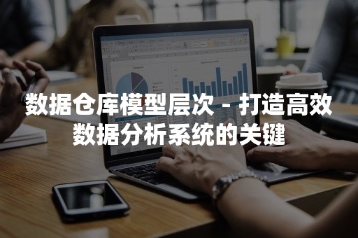 数据仓库模型层次 - 打造高效数据分析系统的关键