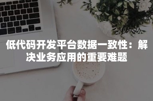 低代码开发平台数据一致性：解决业务应用的重要难题