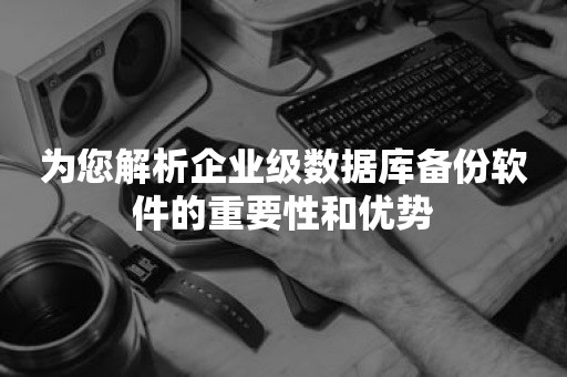 为您解析企业级数据库备份软件的重要性和优势