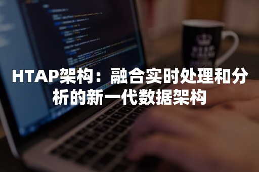 HTAP架构：融合实时处理和分析的新一代数据架构