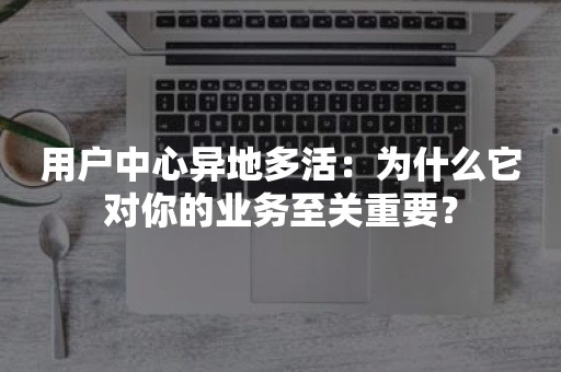 用户中心异地多活：为什么它对你的业务至关重要？