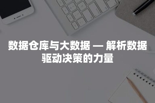 数据仓库与大数据 — 解析数据驱动决策的力量