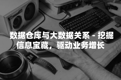  数据仓库与大数据关系 - 挖掘信息宝藏，驱动业务增长