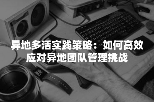 异地多活实践策略：如何高效应对异地团队管理挑战