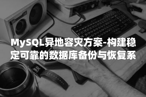 MySQL异地容灾方案-构建稳定可靠的数据库备份与恢复系统