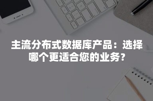 主流分布式数据库产品：选择哪个更适合您的业务？