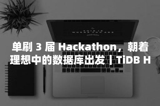 云原生分布式数据库单刷 3 届 Hackathon，朝着理想中的数据库出发丨TiDB Hackathon 选手访谈