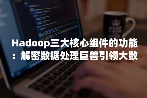  Hadoop三大核心组件的功能：解密数据处理巨兽引领大数据时代