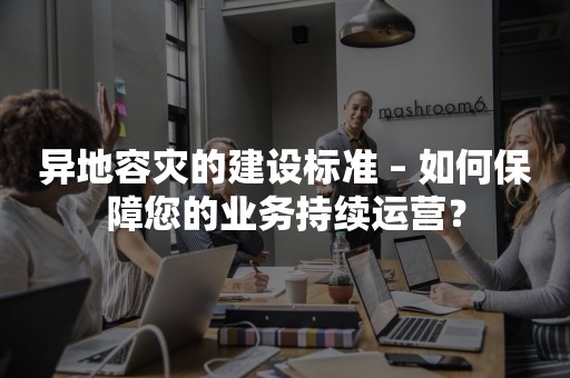 异地容灾的建设标准 – 如何保障您的业务持续运营？