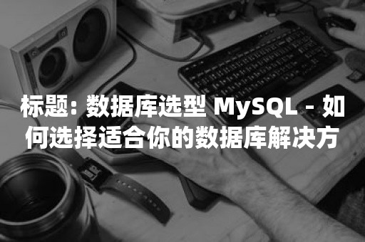 数据库选型 MySQL - 如何选择适合你的数据库解决方案