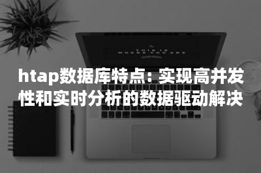 htap数据库特点: 实现高并发性和实时分析的数据驱动解决方案