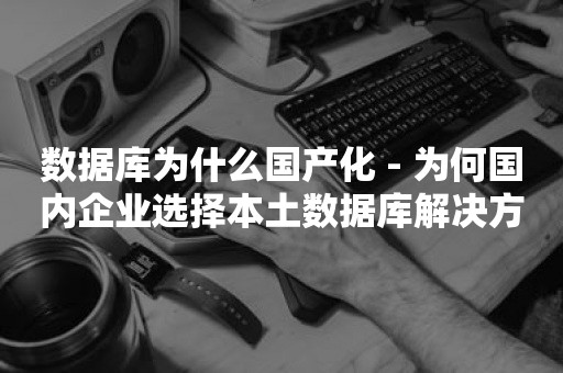 数据库为什么国产化 - 为何国内企业选择本土数据库解决方案