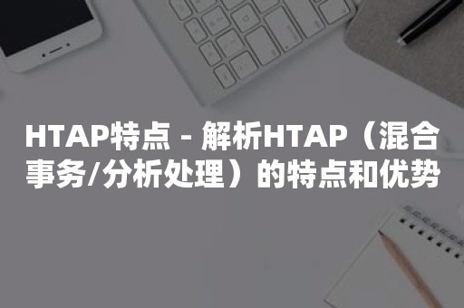 HTAP特点 - 解析HTAP（混合事务/分析处理）的特点和优势