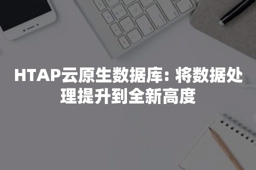 HTAP云原生数据库: 将数据处理提升到全新高度