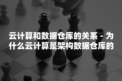 云计算和数据仓库的关系 - 为什么云计算是架构数据仓库的必然选择

