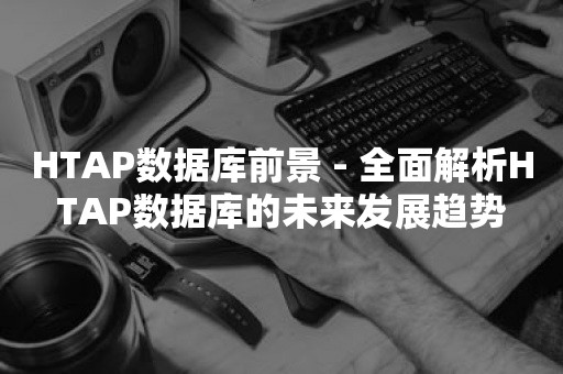 HTAP数据库前景 - 全面解析HTAP数据库的未来发展趋势