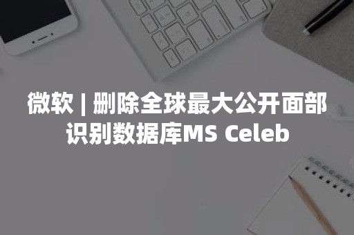 微软 | 删除全球最大公开面部识别数据库MS Celeb