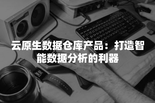 云原生数据仓库产品：打造智能数据分析的利器