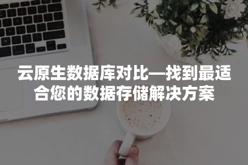 云原生数据库对比—找到最适合您的数据存储解决方案