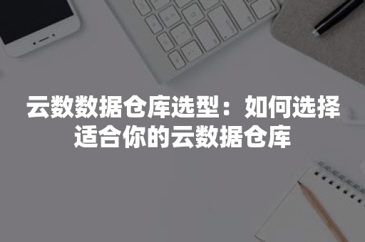 云数数据仓库选型：如何选择适合你的云数据仓库