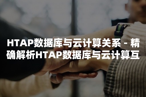 HTAP数据库与云计算关系 - 精确解析HTAP数据库与云计算互动之道