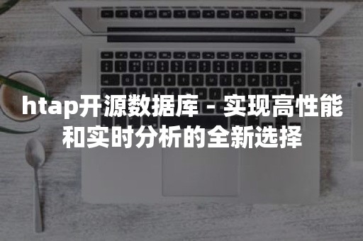 htap开源数据库 - 实现高性能和实时分析的全新选择