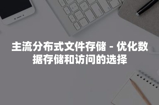 主流分布式文件存储 - 优化数据存储和访问的选择