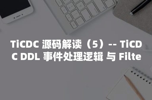 TiCDC 源码解读（5）-- TiCDC DDL 事件处理逻辑 与 Filter 实现介绍