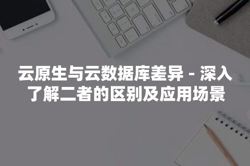 云原生与云数据库差异 - 深入了解二者的区别及应用场景云原生分布式数据库