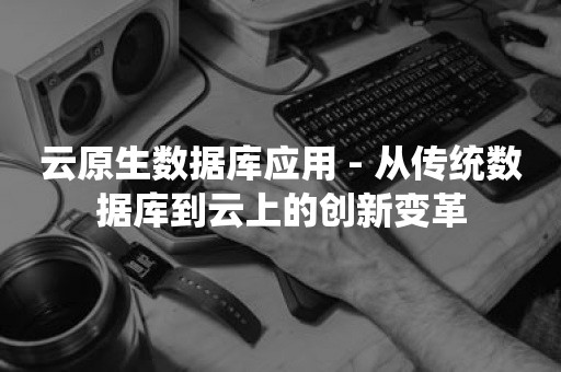 云原生数据库应用 - 从传统数据库到云上的创新变革TIDB 云原生数据库