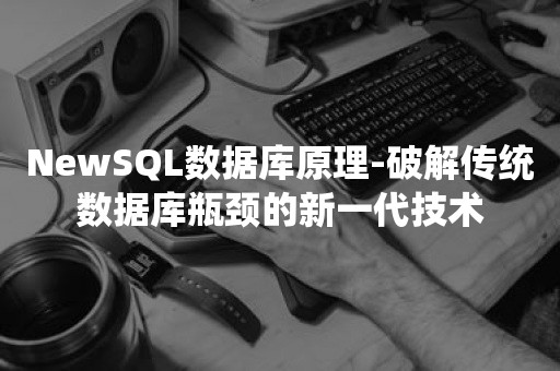 NewSQL数据库原理-破解传统数据库瓶颈的新一代技术