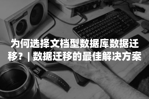 为何选择文档型数据库数据迁移？| 数据迁移的最佳解决方案