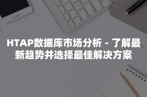 HTAP数据库市场分析 - 了解最新趋势并选择最佳解决方案