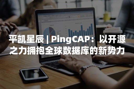 平凯星辰 | PingCAP：以开源之力拥抱全球数据库的新势力