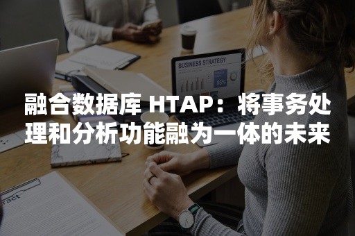 融合数据库 HTAP：将事务处理和分析功能融为一体的未来