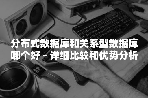 分布式数据库和关系型数据库哪个好 - 详细比较和优势分析